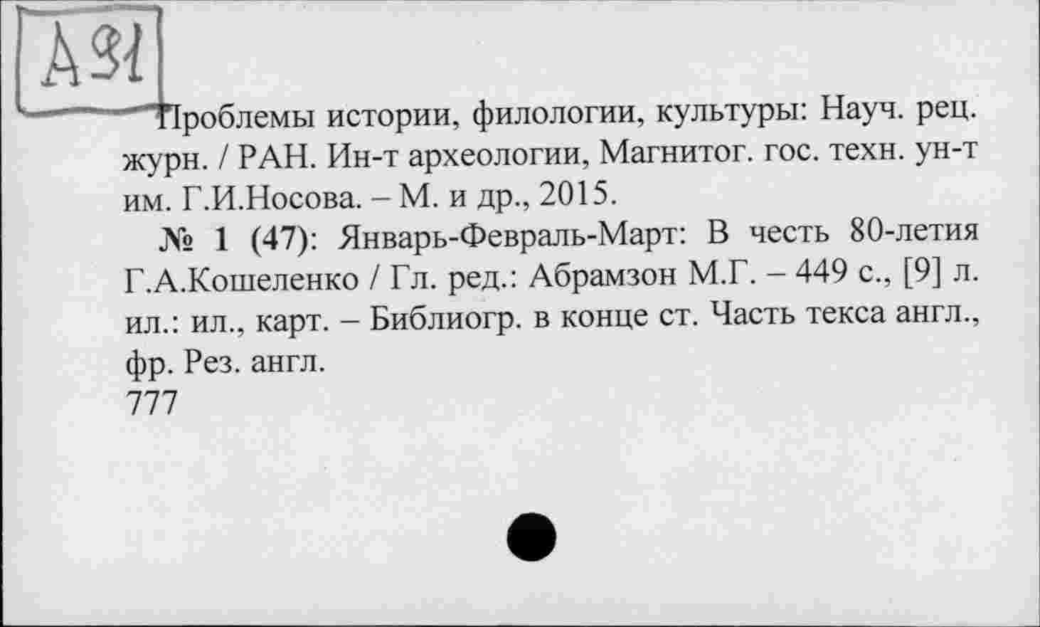 ﻿№
роблемы истории, филологии, культуры: Науч. рец.
жури. / РАН. Ин-т археологии, Магнитог. гос. техн, ун-т им. Г.И.Носова. - М. и др., 2015.
№ 1 (47): Январь-Февраль-Март: В честь 80-летия Г.А.Кошеленко / Гл. ред.: Абрамзон М.Г. - 449 с., [9] л. ил.: ил., карт. - Библиогр. в конце ст. Часть текса англ.,
фр. Рез. англ.
777